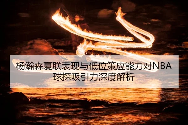 杨瀚森夏联表现与低位策应能力对NBA球探吸引力深度解析