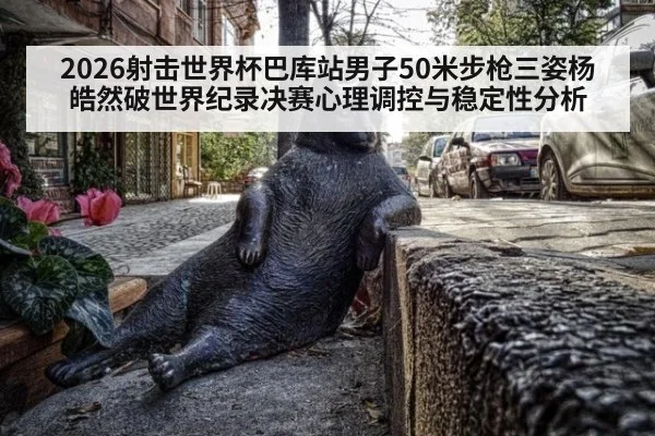 2026射击世界杯巴库站男子50米步枪三姿杨皓然破世界纪录决赛心理调控与稳定性分析