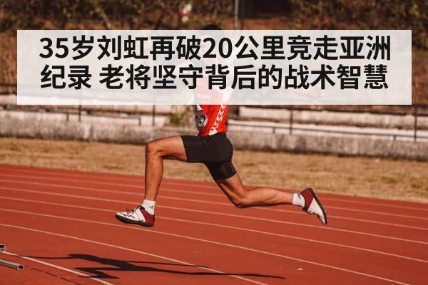 35岁刘虹再破20公里竞走亚洲纪录 老将坚守背后的战术智慧