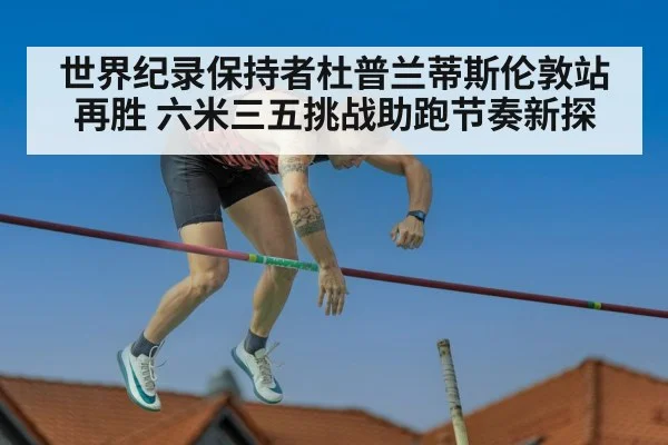 世界纪录保持者杜普兰蒂斯伦敦站再胜 六米三五挑战助跑节奏新探