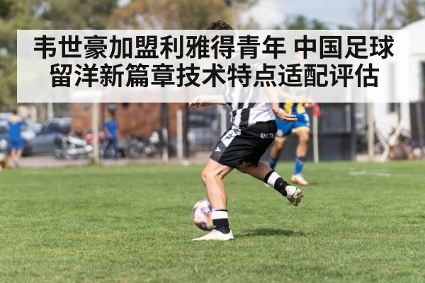 韦世豪加盟利雅得青年 中国足球留洋新篇章技术特点适配评估