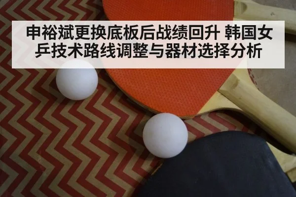 申裕斌更换底板后战绩回升 韩国女乒技术路线调整与器材选择分析